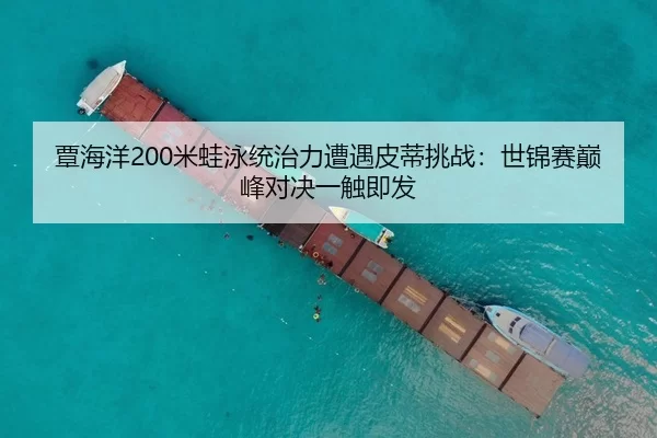 覃海洋200米蛙泳统治力遭遇皮蒂挑战：世锦赛巅峰对决一触即发