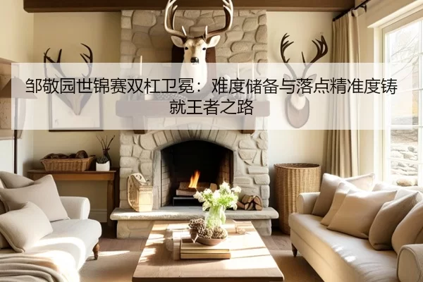 邹敬园世锦赛双杠卫冕：难度储备与落点精准度铸就王者之路