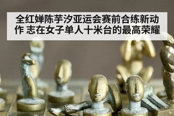 全红婵陈芋汐亚运会赛前合练新动作 志在女子单人十米台的最高荣耀